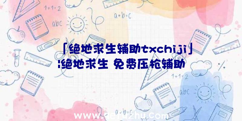 「绝地求生辅助txchiji」|绝地求生